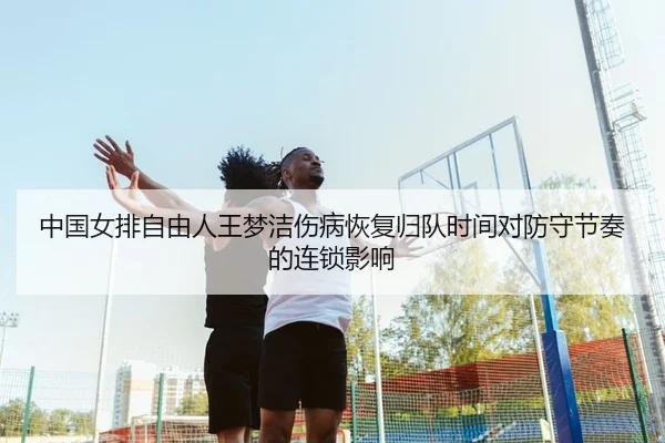 中国女排自由人王梦洁伤病恢复归队时间对防守节奏的连锁影响